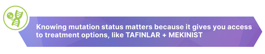 Knowing mutation status matters because it gives you access to treatment options, like TAFINLAR + MEKINIST